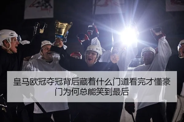 皇马欧冠夺冠背后藏着什么门道看完才懂豪门为何总能笑到最后