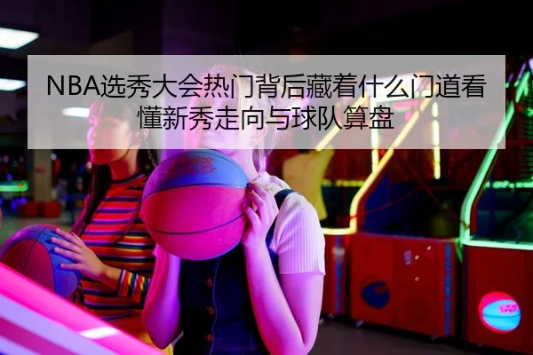 NBA选秀大会热门背后藏着什么门道看懂新秀走向与球队算盘