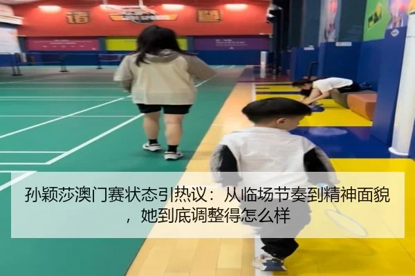 孙颖莎澳门赛状态引热议：从临场节奏到精神面貌，她到底调整得怎么样